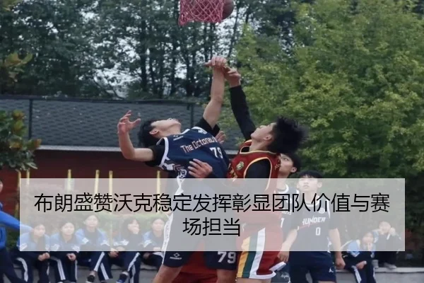 布朗盛赞沃克稳定发挥彰显团队价值与赛场担当